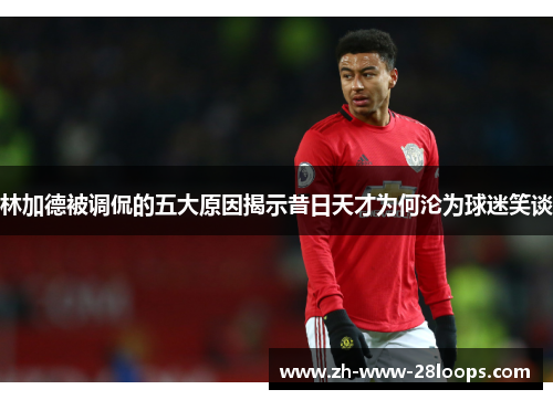 林加德被调侃的五大原因揭示昔日天才为何沦为球迷笑谈 林加德被调侃的五大原因揭示昔日天才为何沦为球迷笑谈