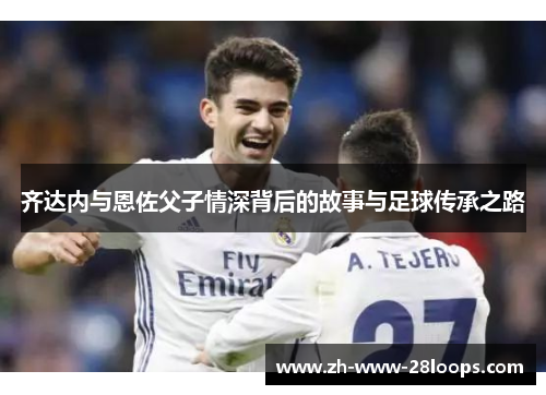 齐达内与恩佐父子情深背后的故事与足球传承之路