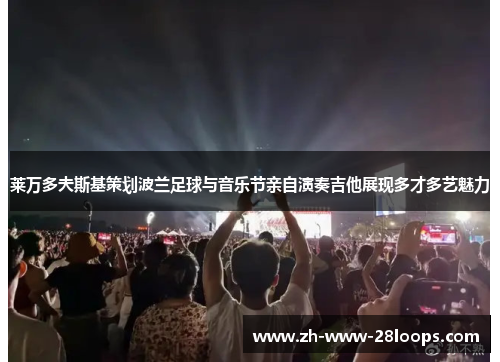 莱万多夫斯基策划波兰足球与音乐节亲自演奏吉他展现多才多艺魅力 莱万多夫斯基策划波兰足球与音乐节亲自演奏吉他展现多才多艺魅力