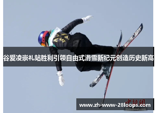 谷爱凌崇礼站胜利引领自由式滑雪新纪元创造历史新高 谷爱凌崇礼站胜利引领自由式滑雪新纪元创造历史新高