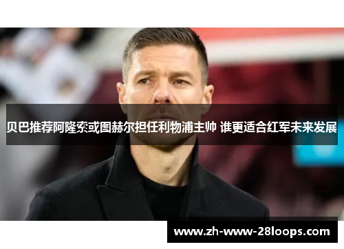 贝巴推荐阿隆索或图赫尔担任利物浦主帅 谁更适合红军未来发展