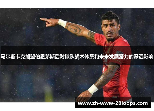 马尔斯卡克加盟伯恩茅斯后对球队战术体系和未来发展潜力的深远影响 马尔斯卡克加盟伯恩茅斯后对球队战术体系和未来发展潜力的深远影响